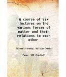 A course of six lectures on the various forces of matter and their relations to each other 1860 [Hardcover]