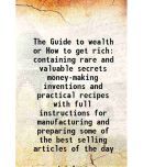 The Guide to wealth or How to get rich containing rare and valuable secrets money-making inventions and practical recipes with full instructions for m