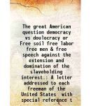 The great American question democracy vs doulocracy or Free soil free labor free men & free speech against the extension and domination of the slaveho