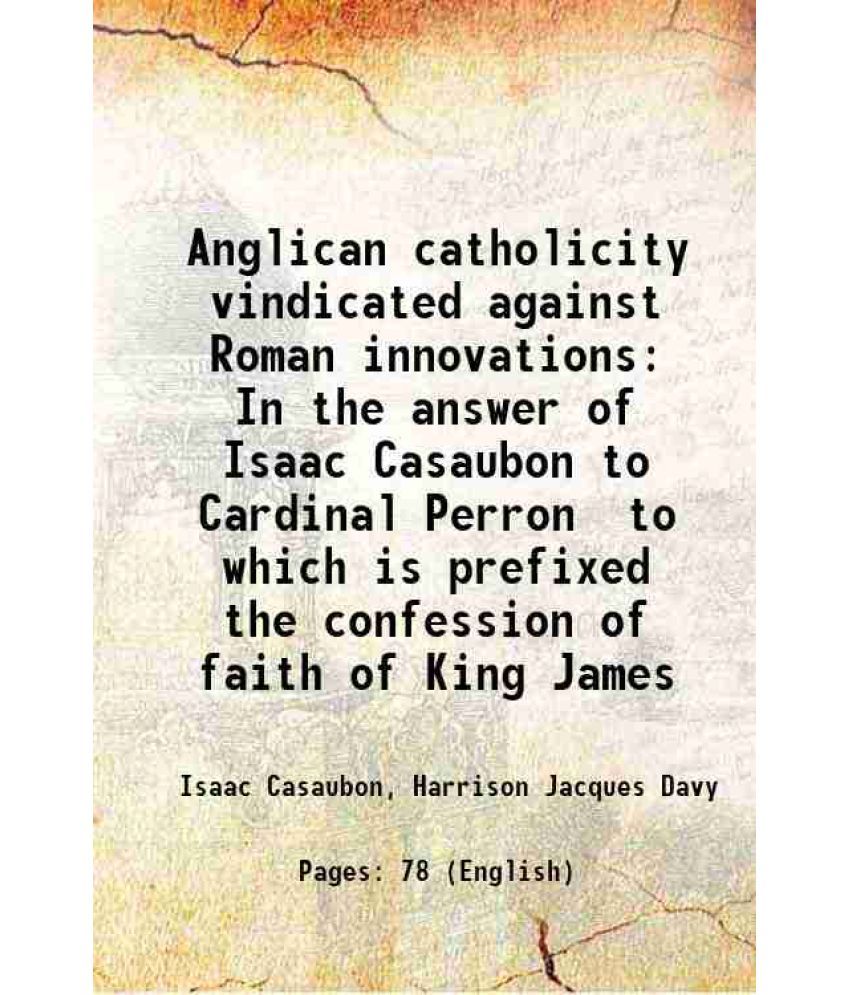     			Anglican catholicity vindicated against Roman innovations In the answer of Isaac Casaubon to Cardinal Perron to which is prefixed the confession of fa