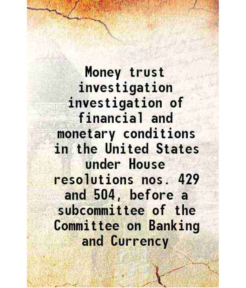     			Money trust investigation investigation of financial and monetary conditions in the United States under House resolutions nos. 429 and 504, before a s