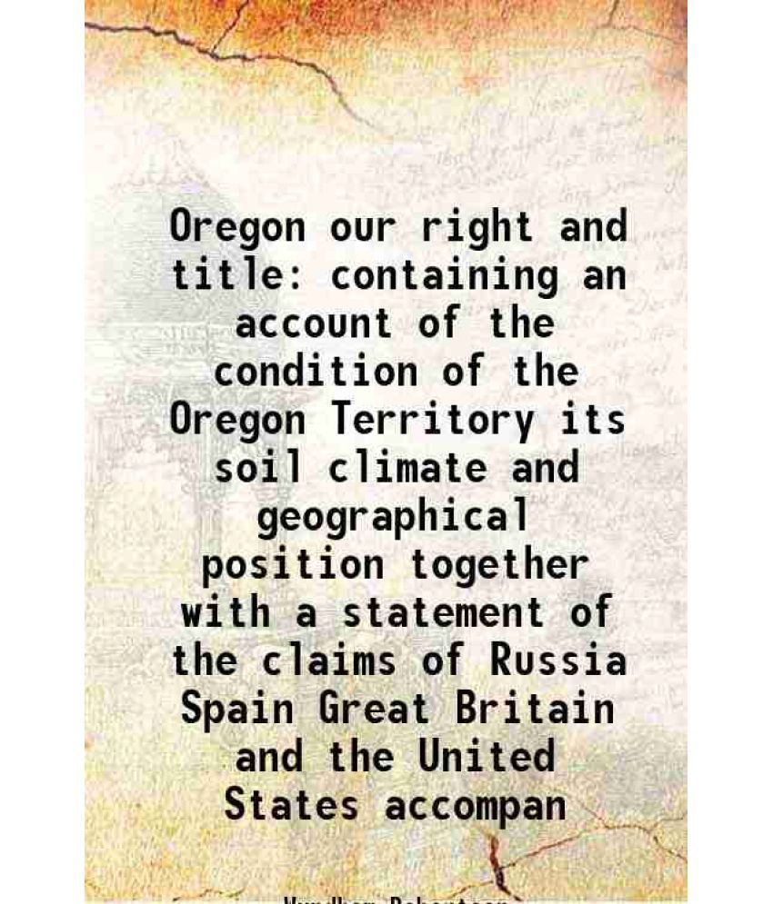     			Oregon our right and title containing an account of the condition of the Oregon Territory its soil climate and geographical position together with a s
