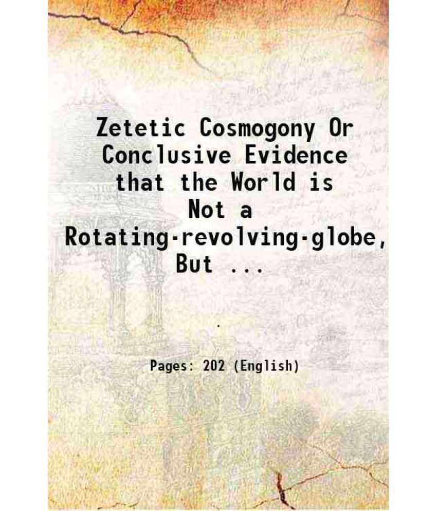     			Zetetic Cosmogony Or Conclusive Evidence that the World is Not a Rotating-revolving-globe, But ... 1899